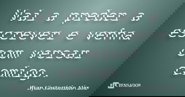 Vai a preder a escrever e venha com versar comigo.... Frase de Ryan Gostozinho Alex.