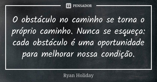 O obstáculo no caminho se torna o próprio caminho. Nunca se esqueça: cada obstáculo é uma oportunidade para melhorar nossa condição.... Frase de Ryan Holiday.