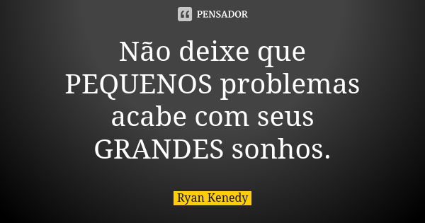 Não deixe que PEQUENOS problemas acabe com seus GRANDES sonhos.... Frase de Ryan Kenedy.