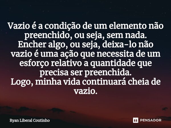 ⁠Vazio é a condição de um elemento não preenchido, ou seja, sem nada. Encher algo, ou seja, deixa-lo não vazio é uma ação que necessita de um esforço relativo a... Frase de Ryan Liberal Coutinho.