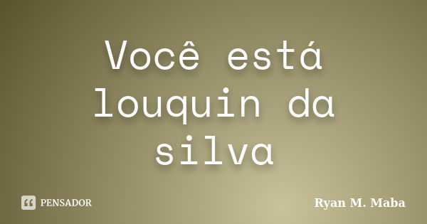 Você está louquin da silva... Frase de Ryan M. Maba.