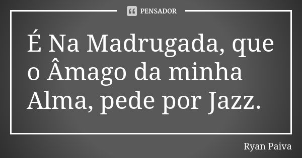 É Na Madrugada, que o Âmago da minha Alma, pede por Jazz.... Frase de Ryan Paiva.