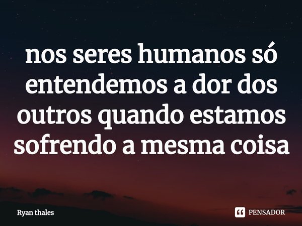 ⁠nos seres humanos só entendemos a dor dos outros quando estamos sofrendo a mesma coisa... Frase de Ryan thales.