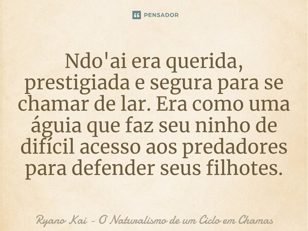 ⁠Ndo'ai era querida, prestigiada e segura para se chamar de lar. Era como uma águia que faz seu ninho de difícil acesso aos predadores para defender seus filhot... Frase de Ryano Kai - O Naturalismo de um Ciclo em Chamas.