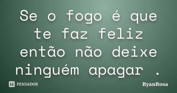 Se o fogo é que te faz feliz então não deixe ninguém apagar .... Frase de RyanRosa.