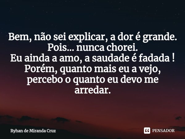 ⁠Bem, não sei explicar, a dor é grande.
Pois... nunca chorei.
Eu ainda a amo, a saudade é fadada !
Porém, quanto mais eu a vejo, percebo o quanto eu devo me arr... Frase de Ryhan de Miranda Cruz.