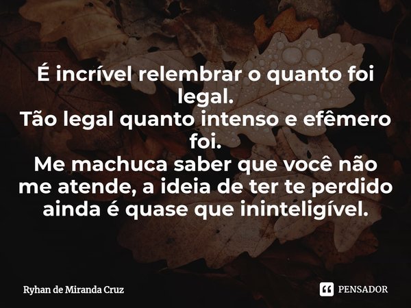 É incrível relembrar o quanto foi ⁠legal.
Tão legal quanto intenso e efêmero foi.
Me machuca saber que você não me atende, a ideia de ter te perdido ainda é qua... Frase de Ryhan de Miranda Cruz.