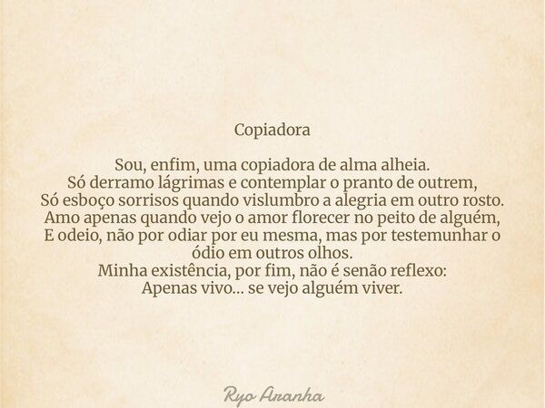 Copiadora Sou, enfim, uma copiadora de alma alheia. Só derramo lágrimas e contemplar o pranto de outrem, Só esboço sorrisos quando vislumbro a alegria em outro ... Frase de Ryo Aranha.