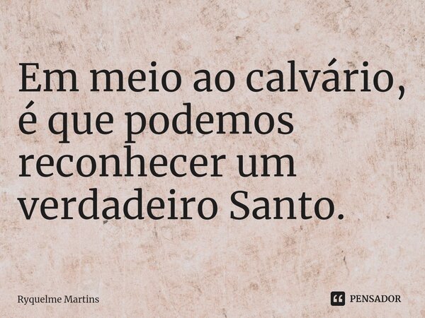 ⁠Em meio ao calvário, é que podemos reconhecer um verdadeiro Santo.... Frase de Ryquelme Martins.