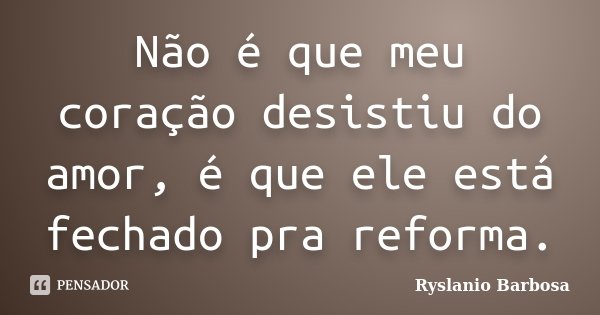 Não é que meu coração desistiu do amor, é que ele está fechado pra reforma.... Frase de Ryslanio Barbosa.