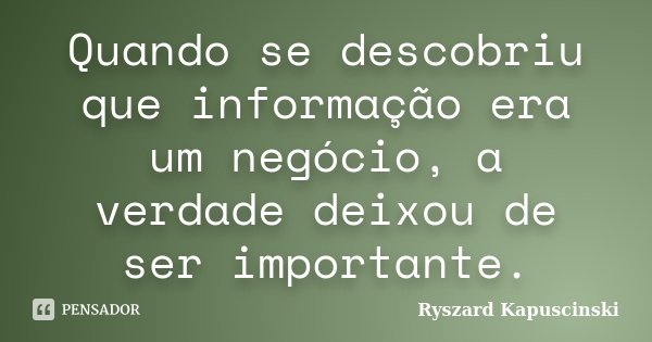 Quando se descobriu que informação era um negócio, a verdade deixou de ser importante.... Frase de Ryszard Kapuscinski.