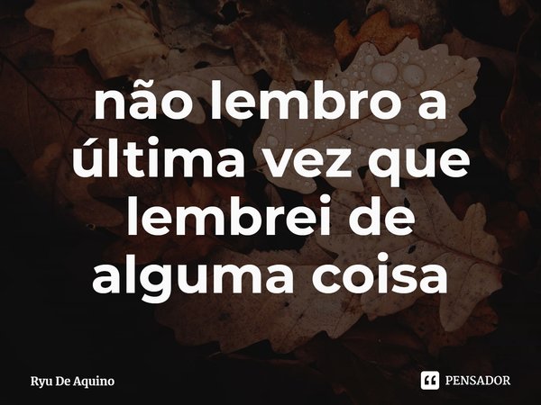 ⁠não lembro a última vez que lembrei de alguma coisa... Frase de Ryu De Aquino.