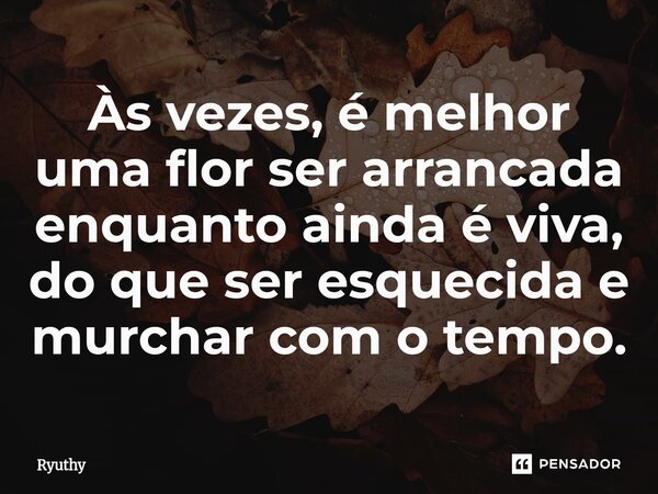 Às vezes, é melhor uma flor ser arrancada enquanto ainda é viva, do que ser esquecida e murchar com o tempo.... Frase de Ryuthy.