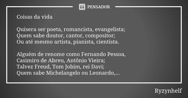 Coisas da vida Quisera ser poeta, romancista, evangelista; Quem sabe doutor, cantor, compositor; Ou até mesmo artista, pianista, cientista. Alguém de renome com... Frase de Ryzynhelf.