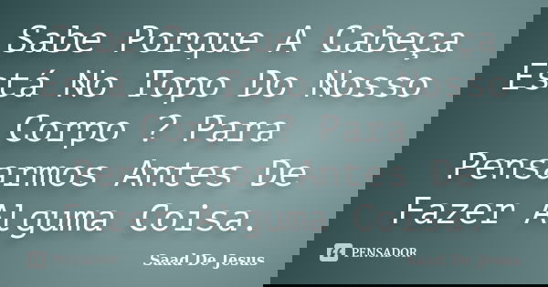 Sabe Porque A Cabeça Está No Topo Do Nosso Corpo ? Para Pensarmos Antes De Fazer Alguma Coisa.... Frase de Saad De Jesus.