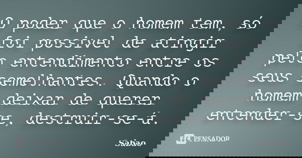O poder que o homem tem, só foi possivel de atingir pelo entendimento entre os seus semelhantes. Quando o homem deixar de querer entender-se, destruir-se-á.... Frase de Sabao.