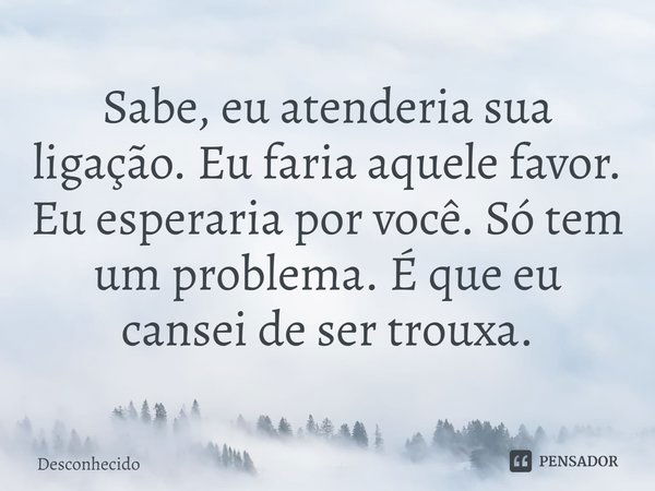 ⁠Sabe, eu atenderia sua ligação. Eu faria aquele favor. Eu esperaria por você. Só tem um problema. É que eu cansei de ser trouxa.