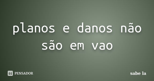 planos e danos não são em vao... Frase de sabe la.