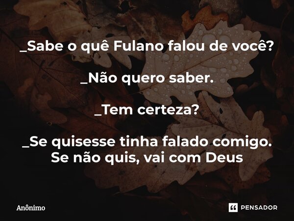 _Sabe o quê ⁠Fulano falou de você? _Não quero saber. _Tem certeza? _Se quisesse tinha falado comigo. Se não quis, vai com Deus... Frase de Anônimo.