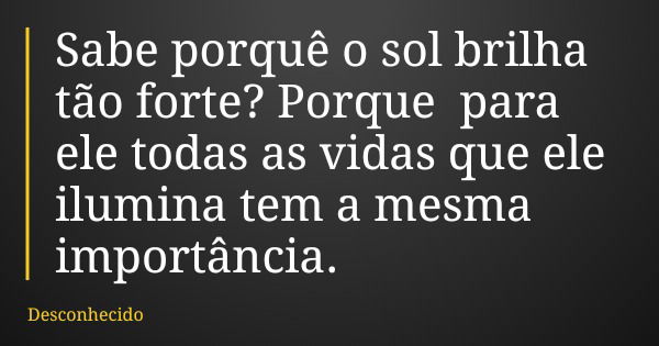 Sabe porquê o sol brilha tão forte? Porque para ele todas as vidas que ele ilumina tem a mesma importância.