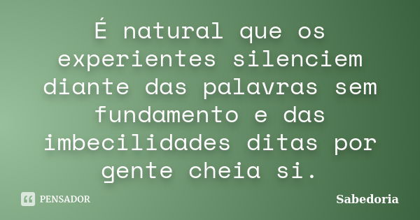 É natural que os experientes silenciem diante das palavras sem fundamento e das imbecilidades ditas por gente cheia si.... Frase de Sabedoria.