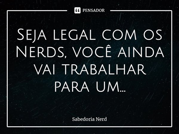 ⁠Seja legal com os Nerds, você ainda vai trabalhar para um...... Frase de Sabedoria Nerd.