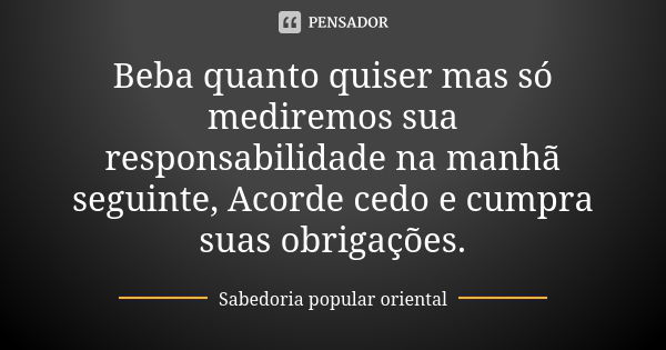 Beba quanto quiser mas só mediremos sua responsabilidade na manhã seguinte, Acorde cedo e cumpra suas obrigações.... Frase de Sabedoria popular oriental.