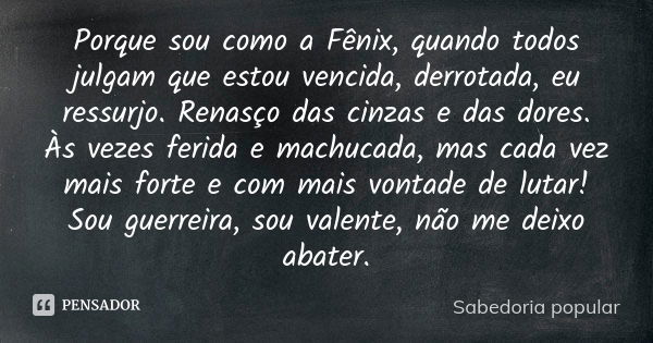 Porque sou como a Fênix, quando todos julgam que estou vencida, derrotada, eu ressurjo. Renasço das cinzas e das dores. Às vezes ferida e machucada, mas cada ve... Frase de Sabedoria popular.