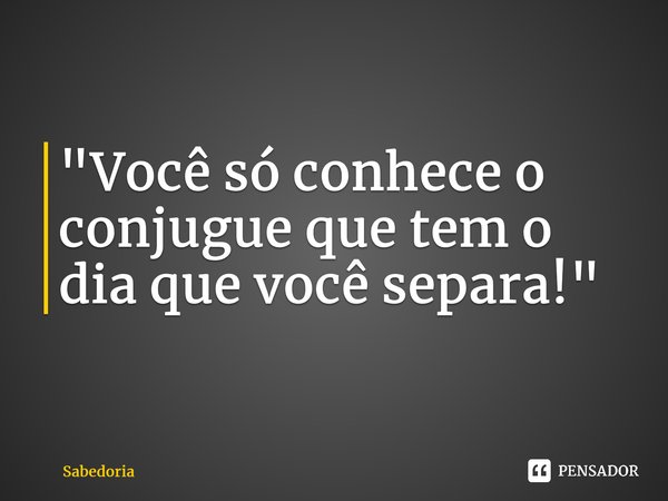 "Você só conhece o conjugueque tem o dia que você separa!"... Frase de Sabedoria.