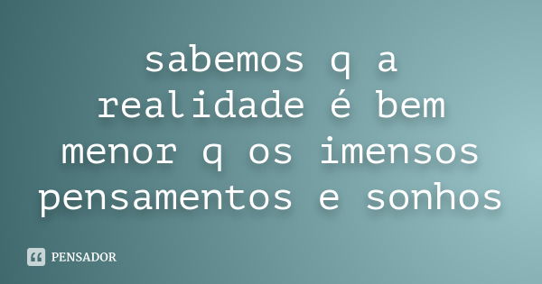 sabemos q a realidade é bem menor q os imensos pensamentos e sonhos