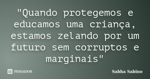 "Quando protegemos e educamos uma criança, estamos zelando por um futuro sem corruptos e marginais"... Frase de Sabha Sabino.