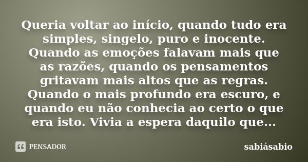 Queria voltar ao início, quando tudo era simples, singelo, puro e inocente. Quando as emoções falavam mais que as razões, quando os pensamentos gritavam mais al... Frase de sabiásabio.