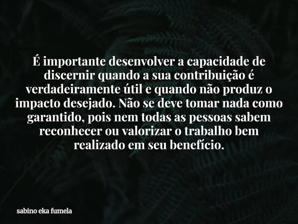 É importante desenvolver a capacidade de discernir quando a sua contribuição é verdadeiramente útil e quando não produz o impacto desejado. Não se deve tomar na... Frase de sabino eka fumela.
