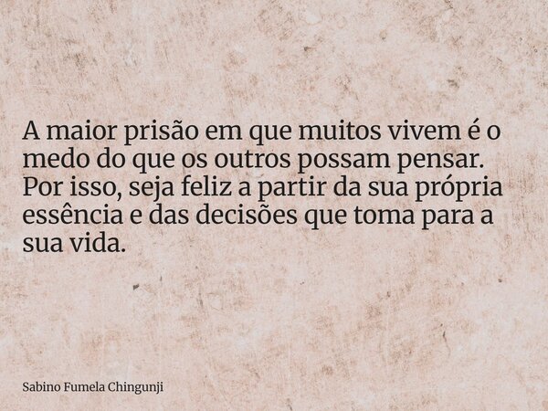 ⁠A maior prisão em que muitos vivem é o medo do que os outros possam pensar. Por isso, seja feliz a partir da sua própria essência e das decisões que toma para ... Frase de Sabino Fumela Chingunji.