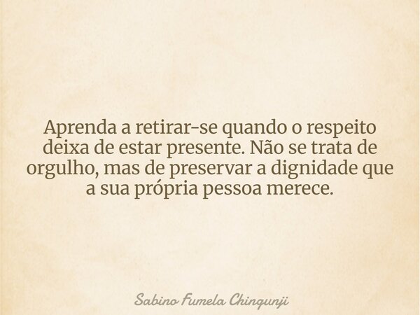 Aprenda a retirar-se quando o respeito deixa de estar presente. Não se trata de orgulho, mas de preservar a dignidade que a sua própria pessoa merece.... Frase de Sabino Fumela Chingunji.