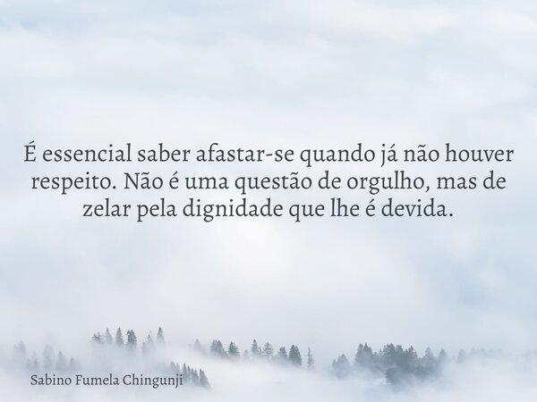 É essencial saber afastar-se quando já não houver respeito. Não é uma questão de orgulho, mas de zelar pela dignidade que lhe é devida.... Frase de Sabino Fumela Chingunji.