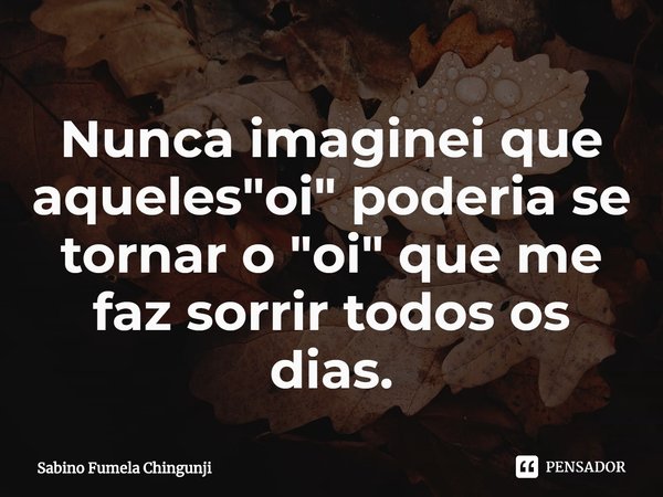 ⁠Nunca imaginei que aqueles "oi" poderia se tornar o "oi" que me faz sorrir todos os dias.... Frase de Sabino Fumela Chingunji.