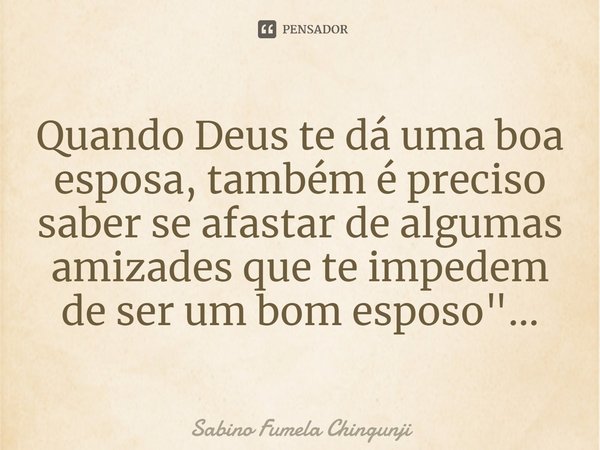 ⁠Quando Deus te dá uma boa esposa, também é preciso saber se afastar de algumas amizades que te impedem de ser um bom esposo...... Frase de Sabino Fumela Chingunji.