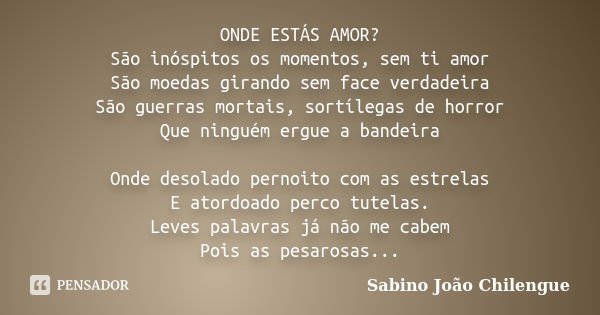 ONDE ESTÁS AMOR? São inóspitos os momentos, sem ti amor São moedas girando sem face verdadeira São guerras mortais, sortílegas de horror Que ninguém ergue a ban... Frase de Sabino João Chilengue.