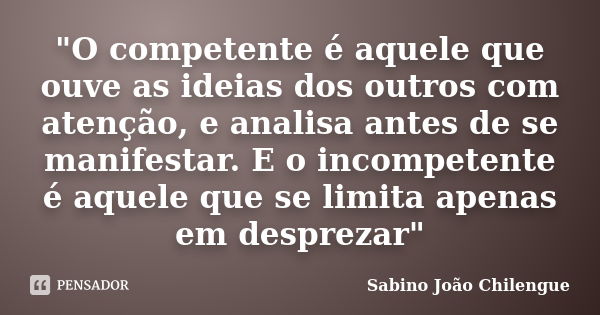 "O competente é aquele que ouve as ideias dos outros com atenção, e analisa antes de se manifestar. E o incompetente é aquele que se limita apenas em despr... Frase de Sabino João Chilengue.