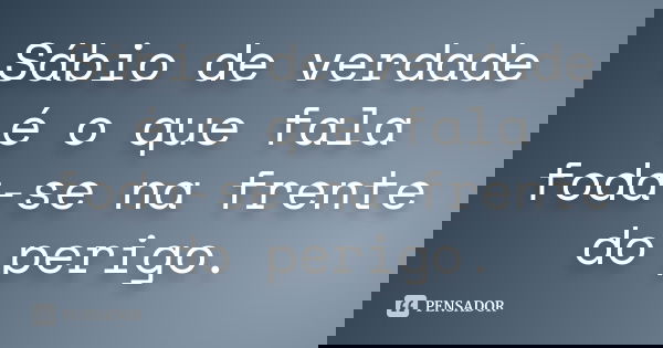 Sábio de verdade é o que fala foda-se na frente do perigo.