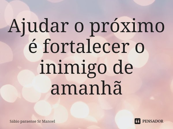 ⁠Ajudar o próximo é fortalecer o inimigo de amanhã... Frase de Sábio paraense Sr Manoel.