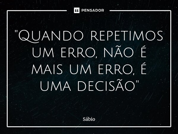 "Quando repetimos um erro, não é mais um erro, é uma decisão"... Frase de Sábio.