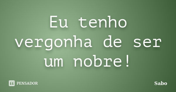 Eu tenho vergonha de ser um nobre!... Frase de Sabo.