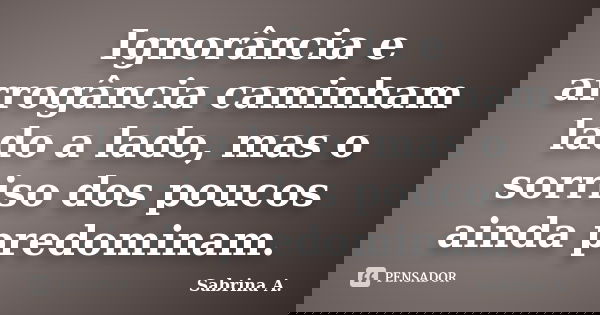 Ignorância e arrogância caminham lado a lado, mas o sorriso dos poucos ainda predominam.... Frase de Sabrina A..