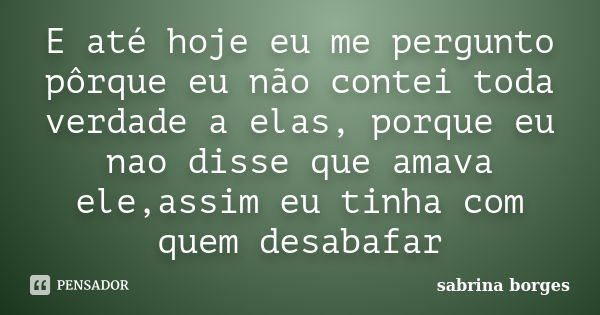 E até hoje eu me pergunto pôrque eu não contei toda verdade a elas, porque eu nao disse que amava ele,assim eu tinha com quem desabafar... Frase de sabrina borges.