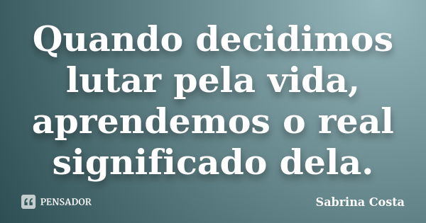 Quando decidimos lutar pela vida, aprendemos o real significado dela.... Frase de Sabrina Costa.