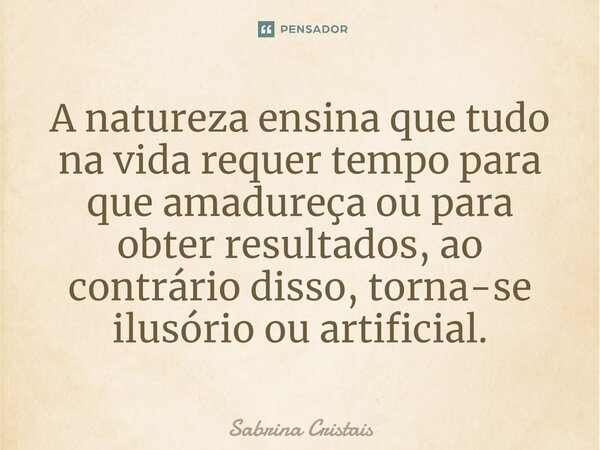 ⁠A natureza ensina que tudo na vida requer tempo para que amadureça ou para obter resultados, ao contrário disso, torna-se ilusório ou artificial.... Frase de Sabrina Cristais.