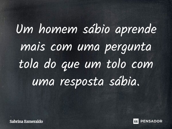 Um homem sábio aprende mais com uma pergunta tola do que um tolo com uma resposta sábia.... Frase de Sabrina Esmeraldo.