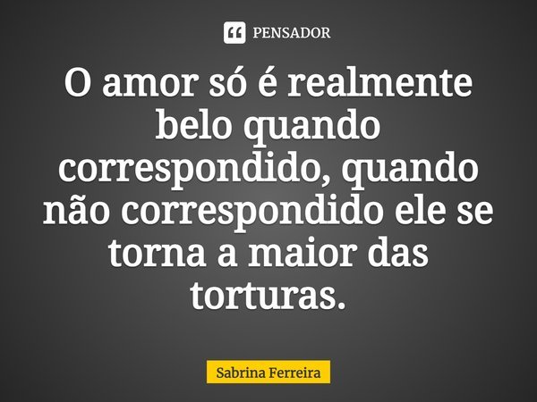 O amor só é realmente belo quando correspondido, quando não correspondido ele se torna a maior das torturas.... Frase de Sabrina Ferreira.